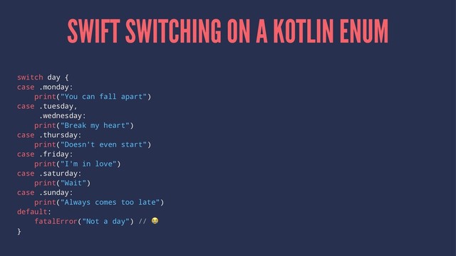 SWIFT SWITCHING ON A KOTLIN ENUM
switch day {
case .monday:
print("You can fall apart")
case .tuesday,
.wednesday:
print("Break my heart")
case .thursday:
print("Doesn't even start")
case .friday:
print("I'm in love")
case .saturday:
print("Wait")
case .sunday:
print("Always comes too late")
default:
fatalError("Not a day") //
!
}
