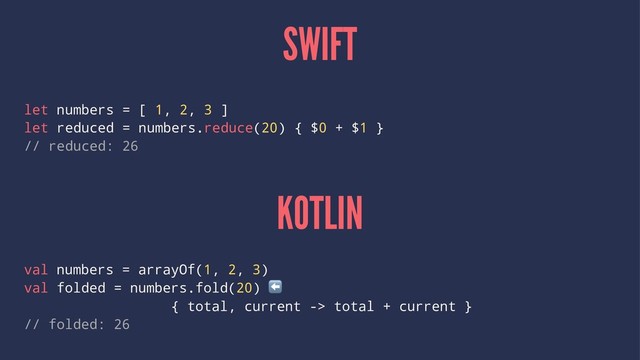 SWIFT
let numbers = [ 1, 2, 3 ]
let reduced = numbers.reduce(20) { $0 + $1 }
// reduced: 26
KOTLIN
val numbers = arrayOf(1, 2, 3)
val folded = numbers.fold(20)
⬅
{ total, current -> total + current }
// folded: 26
