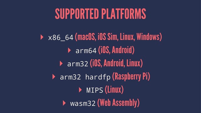 SUPPORTED PLATFORMS
▸ x86_64 (macOS, iOS Sim, Linux, Windows)
▸ arm64 (iOS, Android)
▸ arm32 (iOS, Android, Linux)
▸ arm32 hardfp (Raspberry Pi)
▸ MIPS (Linux)
▸ wasm32 (Web Assembly)
