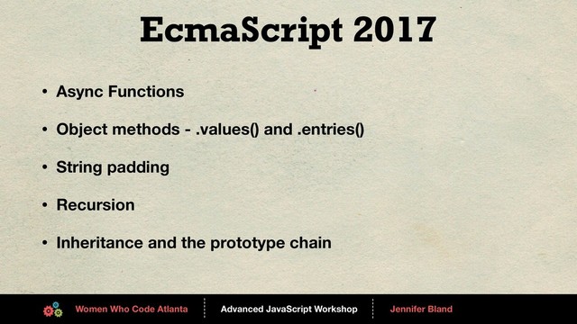 Advanced JavaScript Workshop
------
Women Who Code Atlanta
------
Jennifer Bland
EcmaScript 2017
• Async Functions
• Object methods - .values() and .entries()
• String padding
• Recursion
• Inheritance and the prototype chain
