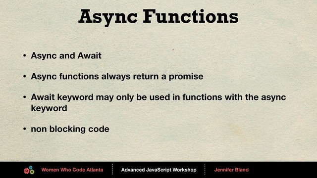 Advanced JavaScript Workshop
------
Women Who Code Atlanta
------
Jennifer Bland
Async Functions
• Async and Await
• Async functions always return a promise
• Await keyword may only be used in functions with the async
keyword
• non blocking code
