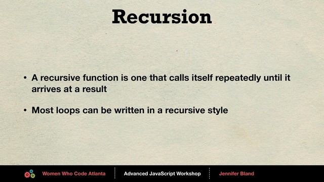 Advanced JavaScript Workshop
------
Women Who Code Atlanta
------
Jennifer Bland
Recursion
• A recursive function is one that calls itself repeatedly until it
arrives at a result
• Most loops can be written in a recursive style
