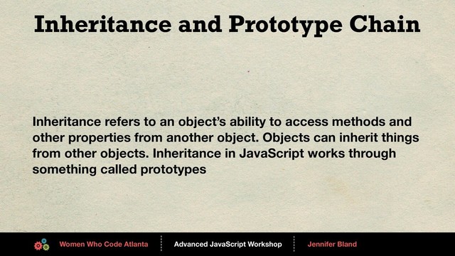 Advanced JavaScript Workshop
------
Women Who Code Atlanta
------
Jennifer Bland
Inheritance and Prototype Chain
Inheritance refers to an object’s ability to access methods and
other properties from another object. Objects can inherit things
from other objects. Inheritance in JavaScript works through
something called prototypes
