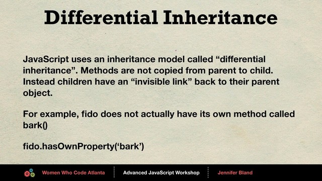 Advanced JavaScript Workshop
------
Women Who Code Atlanta
------
Jennifer Bland
Differential Inheritance
JavaScript uses an inheritance model called “diﬀerential
inheritance”. Methods are not copied from parent to child.
Instead children have an “invisible link” back to their parent
object.
For example, ﬁdo does not actually have its own method called
bark()
ﬁdo.hasOwnProperty(‘bark’)
