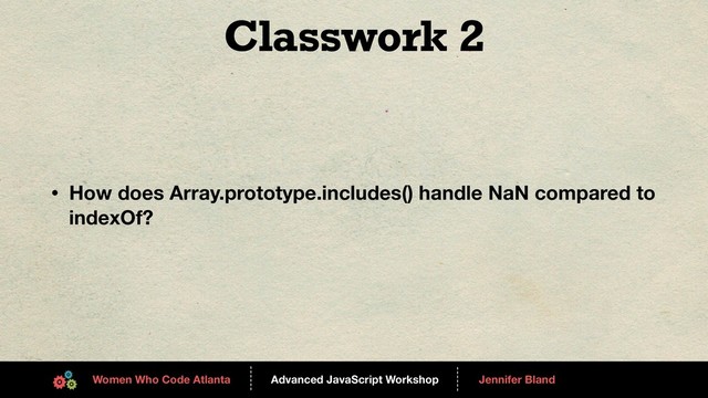 Advanced JavaScript Workshop
------
Women Who Code Atlanta
------
Jennifer Bland
Classwork 2
• How does Array.prototype.includes() handle NaN compared to
indexOf?
