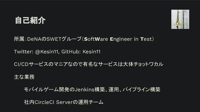 自己紹介
所属：DeNAのSWETグループ（SoftWare Engineer in Test）
Twitter: @Kesin11, GitHub: Kesin11
CI/CDサービスのマニアなので有名なサービスは大体チョットワカル
主な業務
モバイルゲーム開発のJenkins構築、運用、パイプライン構築
社内CircleCI Serverの運用チーム
