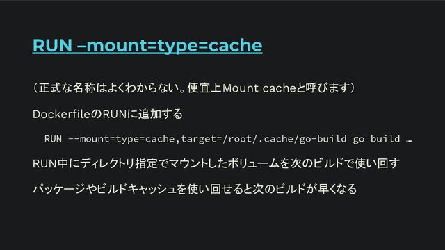 RUN –mount=type=cache
（正式な名称はよくわからない。便宜上Mount cacheと呼びます）
DockerﬁleのRUNに追加する
RUN --mount=type=cache,target=/root/.cache/go-build go build …
RUN中にディレクトリ指定でマウントしたボリュームを次のビルドで使い回す
パッケージやビルドキャッシュを使い回せると次のビルドが早くなる
