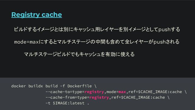 Registry cache
docker buildx build -f Dockerfile \
--cache-to=type=registry,mode=max,ref=$CACHE_IMAGE:cache \
--cache-from=type=registry,ref=$CACHE_IMAGE:cache \
-t $IMAGE:latest .
ビルドするイメージとは別にキャッシュ用レイヤーを別イメージとしてpushする
mode=maxにするとマルチステージの中間も含めて全レイヤーがpushされる
マルチステージビルドでもキャッシュを有効に使える
