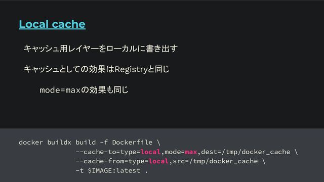 Local cache
docker buildx build -f Dockerfile \
--cache-to=type=local,mode=max,dest=/tmp/docker_cache \
--cache-from=type=local,src=/tmp/docker_cache \
-t $IMAGE:latest .
キャッシュ用レイヤーをローカルに書き出す
キャッシュとしての効果はRegistryと同じ
mode=maxの効果も同じ
