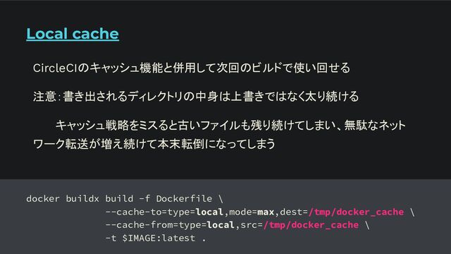 Local cache
docker buildx build -f Dockerfile \
--cache-to=type=local,mode=max,dest=/tmp/docker_cache \
--cache-from=type=local,src=/tmp/docker_cache \
-t $IMAGE:latest .
CircleCIのキャッシュ機能と併用して次回のビルドで使い回せる
注意：書き出されるディレクトリの中身は上書きではなく太り続ける
キャッシュ戦略をミスると古いファイルも残り続けてしまい、無駄なネット
ワーク転送が増え続けて本末転倒になってしまう
