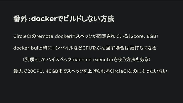 番外：dockerでビルドしない方法
CircleCIのremote dockerはスペックが固定されている（2core, 8GB）
docker build時にコンパイルなどCPUをぶん回す場合は頭打ちになる
（別解としてハイスペックmachine executorを使う方法もある）
最大で20CPU, 40GBまでスペックを上げられるCircleCIなのにもったいない
