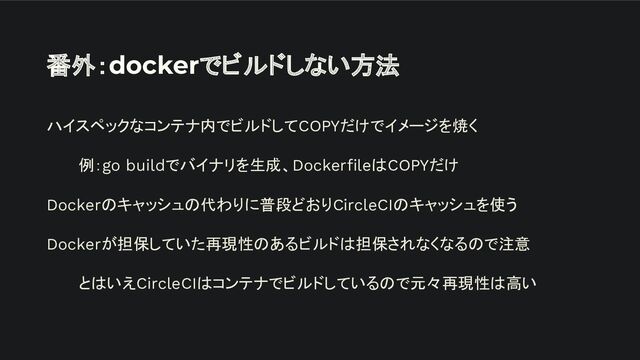 番外：dockerでビルドしない方法
ハイスペックなコンテナ内でビルドしてCOPYだけでイメージを焼く
例：go buildでバイナリを生成、DockerﬁleはCOPYだけ
Dockerのキャッシュの代わりに普段どおりCircleCIのキャッシュを使う
Dockerが担保していた再現性のあるビルドは担保されなくなるので注意
とはいえCircleCIはコンテナでビルドしているので元々再現性は高い
