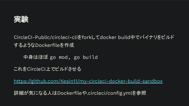 実験
CircleCI-Public/circleci-cliをforkしてdocker build中でバイナリをビルド
するようなDockerﬁleを作成
中身はほぼ go mod, go build
これをCircleCI上でビルドさせる
https://github.com/Kesin11/my-circleci-docker-build-sandbox
詳細が気になる人はDockerﬁleや.circleci/conﬁg.ymlを参照
