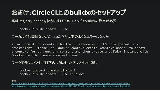 おまけ：CircleCI上のbuildxのセットアップ
実はRegistry cacheを使うには以下のコマンドでbuildxの設定が必要
docker buildx create --use
ローカルでは問題ないがCircleCIだと以下のようなエラーになった
error: could not create a builder instance with TLS data loaded from
environment. Please use `docker context create ` to create
a context for current environment and then create a builder instance with
`docker buildx create `
ワークアラウンドとして以下のようにセットアップすれば動く
docker context create circleci
docker buildx create --use circleci
参考
https://support.circleci.com/hc/en-us/articles/360058095471-How-To-Use-Docker-Buildx-in-Remote-Docker-
http://www.er.crichardson.com/post/microservices/2022/01/18/build-multi-arch-docker-images-circleci.html
