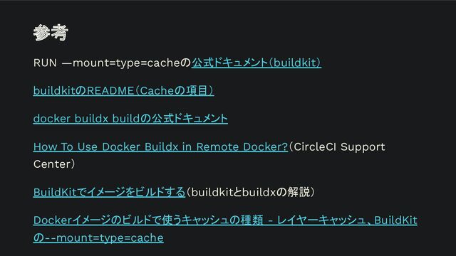 参考
RUN —mount=type=cacheの公式ドキュメント（buildkit）
buildkitのREADME（Cacheの項目）
docker buildx buildの公式ドキュメント
How To Use Docker Buildx in Remote Docker?（CircleCI Support
Center）
BuildKitでイメージをビルドする（buildkitとbuildxの解説）
Dockerイメージのビルドで使うキャッシュの種類 - レイヤーキャッシュ、BuildKit
の--mount=type=cache
