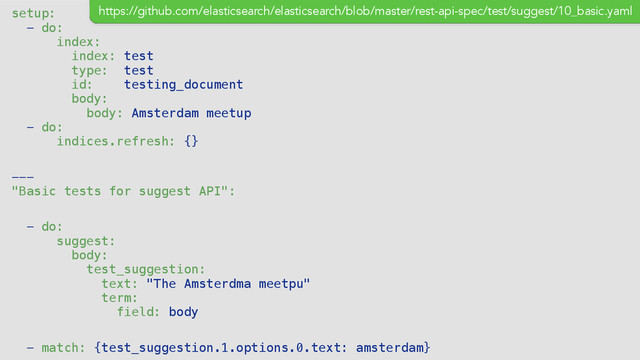 setup:
- do:
index:
index: test
type: test
id: testing_document
body:
body: Amsterdam meetup
- do:
indices.refresh: {}
---
"Basic tests for suggest API":
- do:
suggest:
body:
test_suggestion:
text: "The Amsterdma meetpu"
term:
field: body
- match: {test_suggestion.1.options.0.text: amsterdam}
https://github.com/elasticsearch/elasticsearch/blob/master/rest-api-spec/test/suggest/10_basic.yaml
