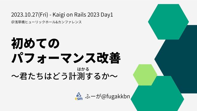 初めての
パフォーマンス改善
～君たちはどう計測するか～
ふーが@fugakkbn
はかる
＠浅草橋ヒューリックホール&カンファレンス
2023.10.27(Fri) - Kaigi on Rails 2023 Day1
