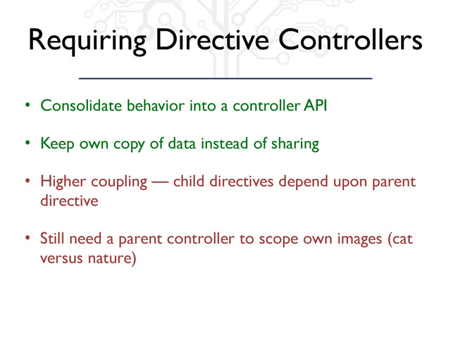 Requiring Directive Controllers
• Consolidate behavior into a controller API
• Keep own copy of data instead of sharing
• Higher coupling — child directives depend upon parent
directive
• Still need a parent controller to scope own images (cat
versus nature)
