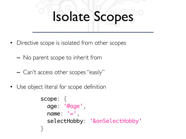 Isolate Scopes
• Directive scope is isolated from other scopes
– No parent scope to inherit from
– Can’t access other scopes “easily”
• Use object literal for scope definition
scope: {
age: '@age',
name: '=',
selectHobby: '&onSelectHobby'
}
