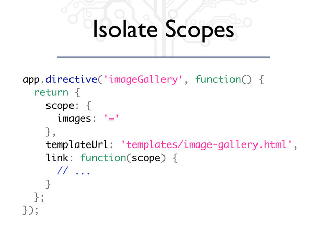 Isolate Scopes
app.directive('imageGallery', function() {
return {
scope: {
images: '='
},
templateUrl: 'templates/image-gallery.html',
link: function(scope) {
// ...
}
};
});
