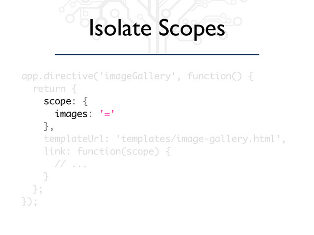 Isolate Scopes
app.directive('imageGallery', function() {
return {
scope: {
images: '='
},
templateUrl: 'templates/image-gallery.html',
link: function(scope) {
// ...
}
};
});
