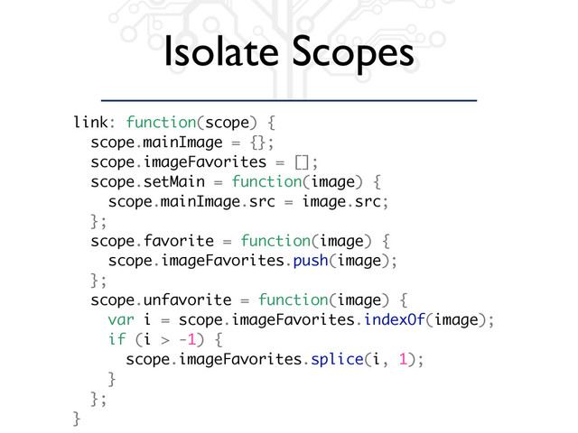 Isolate Scopes
link: function(scope) {
scope.mainImage = {};
scope.imageFavorites = [];
scope.setMain = function(image) {
scope.mainImage.src = image.src;
};
scope.favorite = function(image) {
scope.imageFavorites.push(image);
};
scope.unfavorite = function(image) {
var i = scope.imageFavorites.indexOf(image);
if (i > -1) {
scope.imageFavorites.splice(i, 1);
}
};
}
