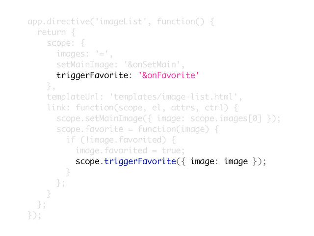 app.directive('imageList', function() {
return {
scope: {
images: '=',
setMainImage: '&onSetMain',
triggerFavorite: '&onFavorite'
},
templateUrl: 'templates/image-list.html',
link: function(scope, el, attrs, ctrl) {
scope.setMainImage({ image: scope.images[0] });
scope.favorite = function(image) {
if (!image.favorited) {
image.favorited = true;
scope.triggerFavorite({ image: image });
}
};
}
};
});
