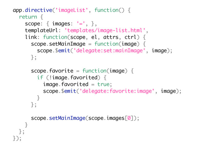 app.directive('imageList', function() {
return {
scope: { images: '=', },
templateUrl: 'templates/image-list.html',
link: function(scope, el, attrs, ctrl) {
scope.setMainImage = function(image) {
scope.$emit('delegate:set:mainImage', image);
};
scope.favorite = function(image) {
if (!image.favorited) {
image.favorited = true;
scope.$emit('delegate:favorite:image', image);
}
};
scope.setMainImage(scope.images[0]);
}
};
});
