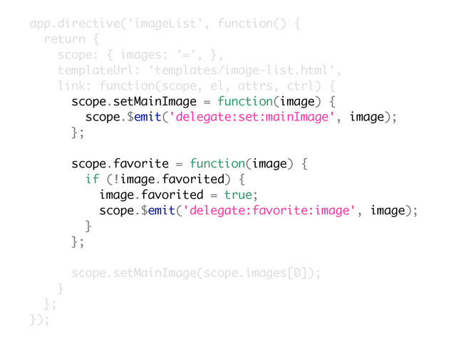 app.directive('imageList', function() {
return {
scope: { images: '=', },
templateUrl: 'templates/image-list.html',
link: function(scope, el, attrs, ctrl) {
scope.setMainImage = function(image) {
scope.$emit('delegate:set:mainImage', image);
};
scope.favorite = function(image) {
if (!image.favorited) {
image.favorited = true;
scope.$emit('delegate:favorite:image', image);
}
};
scope.setMainImage(scope.images[0]);
}
};
});
