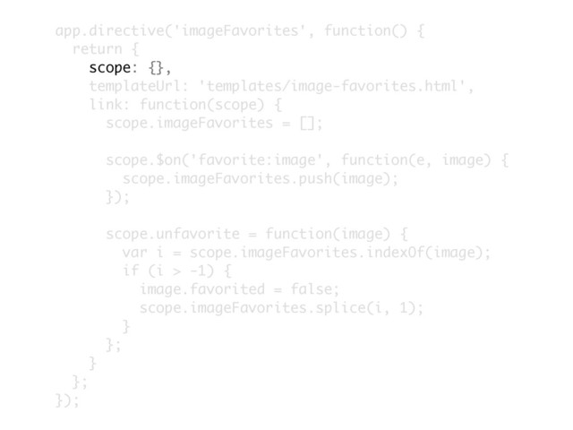 app.directive('imageFavorites', function() {
return {
scope: {},
templateUrl: 'templates/image-favorites.html',
link: function(scope) {
scope.imageFavorites = [];
scope.$on('favorite:image', function(e, image) {
scope.imageFavorites.push(image);
});
scope.unfavorite = function(image) {
var i = scope.imageFavorites.indexOf(image);
if (i > -1) {
image.favorited = false;
scope.imageFavorites.splice(i, 1);
}
};
}
};
});
