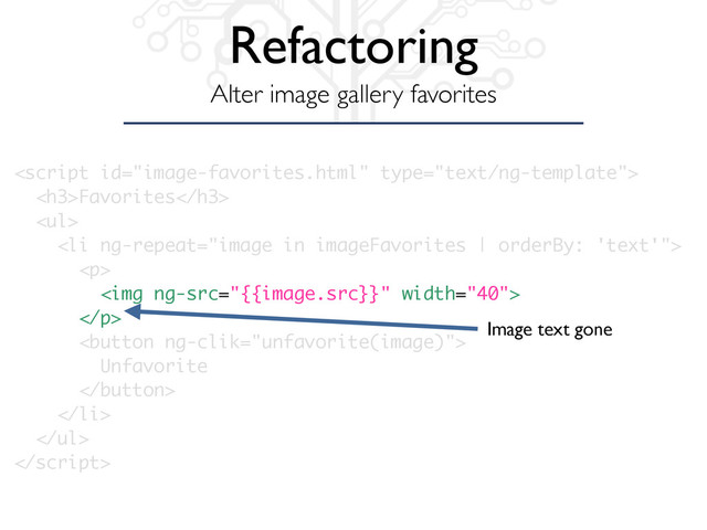 Refactoring
Alter image gallery favorites

<h3>Favorites</h3>
<ul>
<li ng-repeat="image in imageFavorites | orderBy: 'text'">
<p>
<img ng-src="{{image.src}}" width="40">
</p>
<button ng-clik="unfavorite(image)">
Unfavorite
</button>
</li>
</ul>

Image text gone
