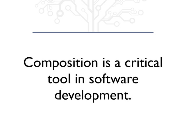 Composition is a critical
tool in software
development.
