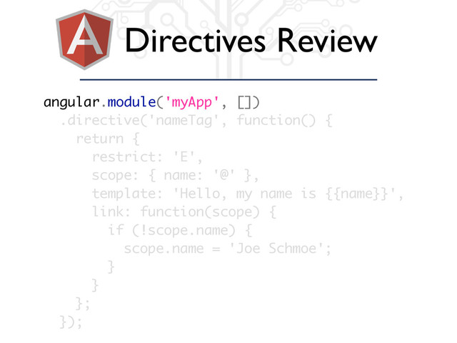 Directives Review
angular.module('myApp', [])
.directive('nameTag', function() {
return {
restrict: 'E',
scope: { name: '@' },
template: 'Hello, my name is {{name}}',
link: function(scope) {
if (!scope.name) {
scope.name = 'Joe Schmoe';
}
}
};
});
