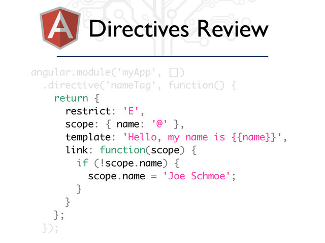 Directives Review
angular.module('myApp', [])
.directive('nameTag', function() {
return {
restrict: 'E',
scope: { name: '@' },
template: 'Hello, my name is {{name}}',
link: function(scope) {
if (!scope.name) {
scope.name = 'Joe Schmoe';
}
}
};
});
