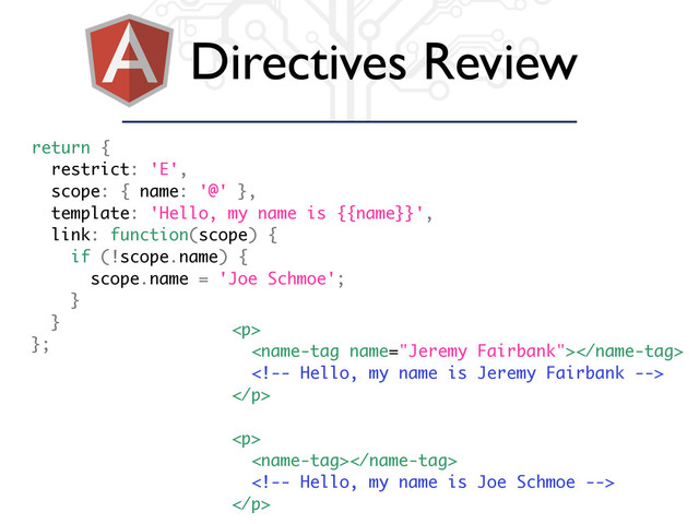 Directives Review
return {
restrict: 'E',
scope: { name: '@' },
template: 'Hello, my name is {{name}}',
link: function(scope) {
if (!scope.name) {
scope.name = 'Joe Schmoe';
}
}
};
<p>


</p>
<p>


</p>
