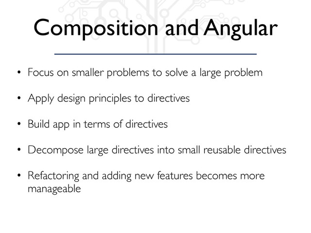 Composition and Angular
• Focus on smaller problems to solve a large problem
• Apply design principles to directives
• Build app in terms of directives
• Decompose large directives into small reusable directives
• Refactoring and adding new features becomes more
manageable
