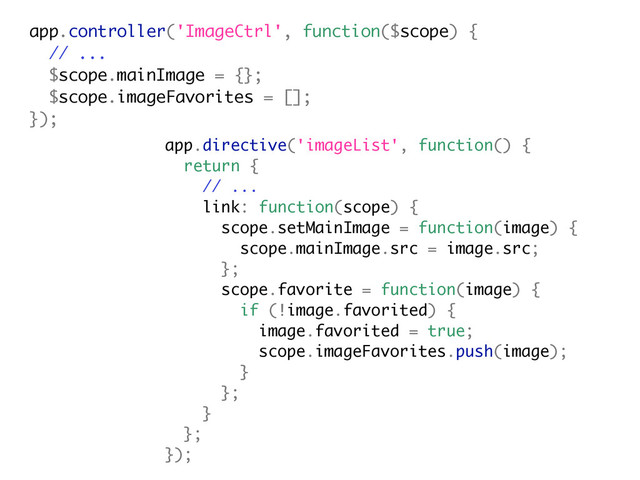 app.controller('ImageCtrl', function($scope) {
// ...
$scope.mainImage = {};
$scope.imageFavorites = [];
});
app.directive('imageList', function() {
return {
// ...
link: function(scope) {
scope.setMainImage = function(image) {
scope.mainImage.src = image.src;
};
scope.favorite = function(image) {
if (!image.favorited) {
image.favorited = true;
scope.imageFavorites.push(image);
}
};
}
};
});
