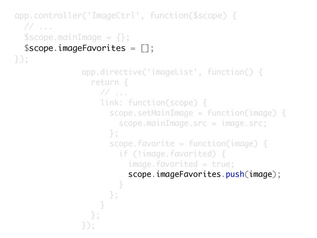 app.controller('ImageCtrl', function($scope) {
// ...
$scope.mainImage = {};
$scope.imageFavorites = [];
});
app.directive('imageList', function() {
return {
// ...
link: function(scope) {
scope.setMainImage = function(image) {
scope.mainImage.src = image.src;
};
scope.favorite = function(image) {
if (!image.favorited) {
image.favorited = true;
scope.imageFavorites.push(image);
}
};
}
};
});
