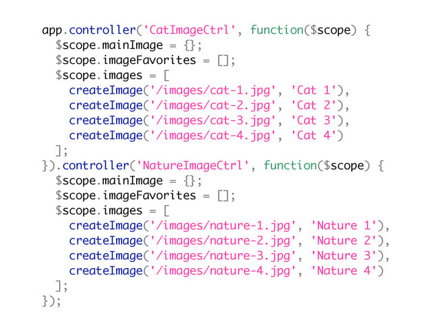 app.controller('CatImageCtrl', function($scope) {
$scope.mainImage = {};
$scope.imageFavorites = [];
$scope.images = [
createImage('/images/cat-1.jpg', 'Cat 1'),
createImage('/images/cat-2.jpg', 'Cat 2'),
createImage('/images/cat-3.jpg', 'Cat 3'),
createImage('/images/cat-4.jpg', 'Cat 4')
];
}).controller('NatureImageCtrl', function($scope) {
$scope.mainImage = {};
$scope.imageFavorites = [];
$scope.images = [
createImage('/images/nature-1.jpg', 'Nature 1'),
createImage('/images/nature-2.jpg', 'Nature 2'),
createImage('/images/nature-3.jpg', 'Nature 3'),
createImage('/images/nature-4.jpg', 'Nature 4')
];
});
