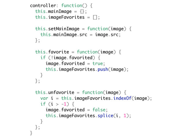 controller: function() {
this.mainImage = {};
this.imageFavorites = [];
this.setMainImage = function(image) {
this.mainImage.src = image.src;
};
this.favorite = function(image) {
if (!image.favorited) {
image.favorited = true;
this.imageFavorites.push(image);
}
};
this.unfavorite = function(image) {
var i = this.imageFavorites.indexOf(image);
if (i > -1) {
image.favorited = false;
this.imageFavorites.splice(i, 1);
}
};
}
