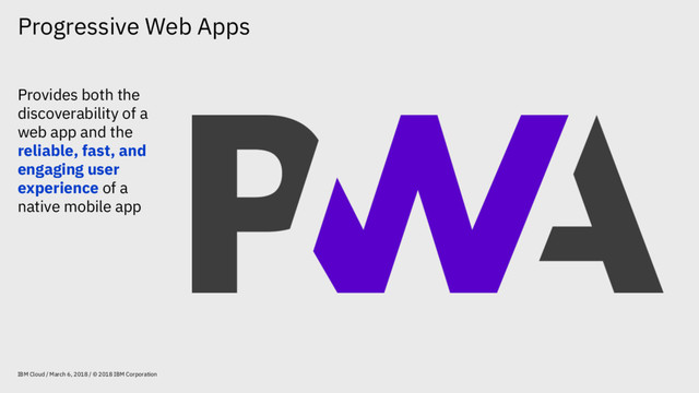 Progressive Web Apps
IBM Cloud / March 6, 2018 / © 2018 IBM Corporation
Provides both the
discoverability of a
web app and the
reliable, fast, and
engaging user
experience of a
native mobile app
