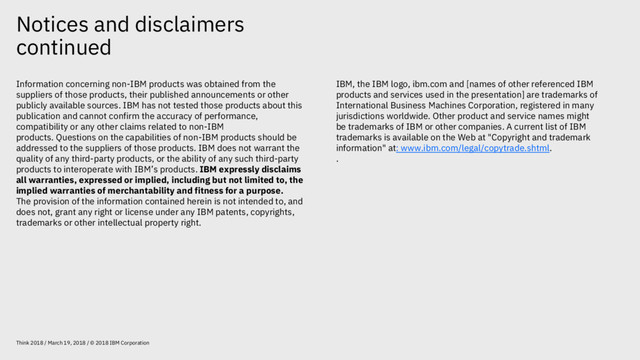 Notices and disclaimers
continued
Think 2018 / March 19, 2018 / © 2018 IBM Corporation
Information concerning non-IBM products was obtained from the
suppliers of those products, their published announcements or other
publicly available sources. IBM has not tested those products about this
publication and cannot confirm the accuracy of performance,
compatibility or any other claims related to non-IBM
products. Questions on the capabilities of non-IBM products should be
addressed to the suppliers of those products. IBM does not warrant the
quality of any third-party products, or the ability of any such third-party
products to interoperate with IBM’s products. IBM expressly disclaims
all warranties, expressed or implied, including but not limited to, the
implied warranties of merchantability and fitness for a purpose.
The provision of the information contained herein is not intended to, and
does not, grant any right or license under any IBM patents, copyrights,
trademarks or other intellectual property right.
IBM, the IBM logo, ibm.com and [names of other referenced IBM
products and services used in the presentation] are trademarks of
International Business Machines Corporation, registered in many
jurisdictions worldwide. Other product and service names might
be trademarks of IBM or other companies. A current list of IBM
trademarks is available on the Web at "Copyright and trademark
information" at: www.ibm.com/legal/copytrade.shtml.
.

