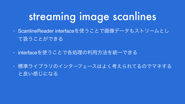 streaming image scanlines
• ScanlineReader interfaceΛ࢖͏͜ͱͰը૾σʔλ΋ετϦʔϜͱ͠
ͯѻ͏͜ͱ͕Ͱ͖Δ
• interfaceΛ࢖͏͜ͱͰ֤ॲཧͷར༻ํ๏Λ౷ҰͰ͖Δ
• ඪ४ϥΠϒϥϦͷΠϯλʔϑΣʔε͸Α͘ߟ͑ΒΕͯΔͷͰϚω͢Δ
ͱྑ͍ײ͡ʹͳΔ

