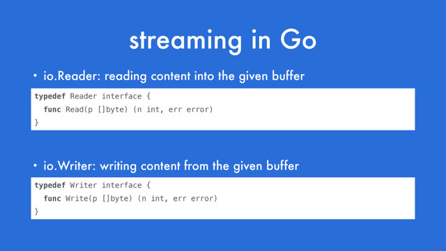streaming in Go
• io.Reader: reading content into the given buffer
• io.Writer: writing content from the given buffer
typedef Reader interface {
func Read(p []byte) (n int, err error)
}
typedef Writer interface {
func Write(p []byte) (n int, err error)
}
