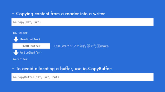 • Copying content from a reader into a writer
• To avoid allocating a buffer, use io.CopyBuffer:
io.Copy(dst, src)
32KB buffer
io.Reader
io.Writer
Read(buffer)
Write(buffer)
io.CopyBuffer(dst, src, buf)
: 32KBͷόοϑΝ͸಺෦Ͱຖճmake
