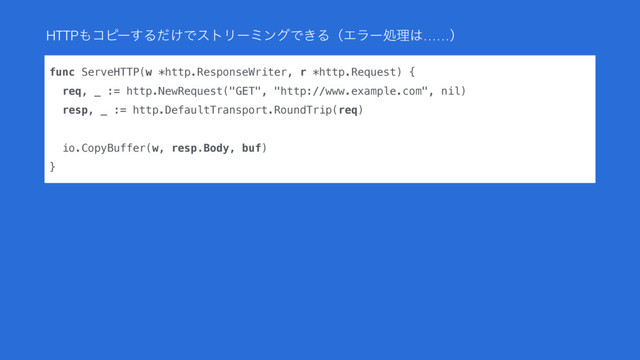 func ServeHTTP(w *http.ResponseWriter, r *http.Request) {
req, _ := http.NewRequest("GET", "http://www.example.com", nil)
resp, _ := http.DefaultTransport.RoundTrip(req)
 
io.CopyBuffer(w, resp.Body, buf)
}
HTTP΋ίϐʔ͢Δ͚ͩͰετϦʔϛϯάͰ͖ΔʢΤϥʔॲཧ͸……ʣ
