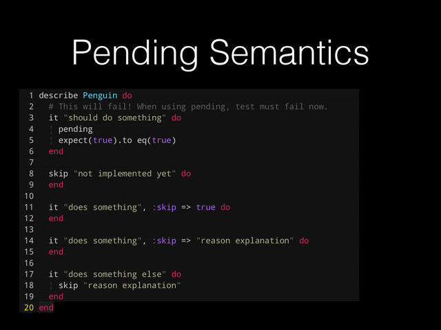 Pending Semantics
1 describe Penguin do
2 # This will fail! When using pending, test must fail now.
3 it "should do something" do
4 ¦ pending
5 ¦ expect(true).to eq(true)
6 end
7
8 skip "not implemented yet" do
9 end
10
11 it "does something", :skip => true do
12 end
13
14 it "does something", :skip => "reason explanation" do
15 end
16
17 it "does something else" do
18 ¦ skip "reason explanation"
19 end
20 end
