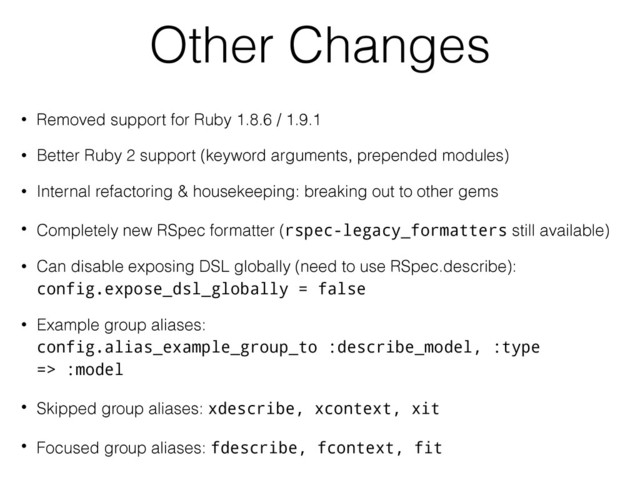 Other Changes
• Removed support for Ruby 1.8.6 / 1.9.1
• Better Ruby 2 support (keyword arguments, prepended modules)
• Internal refactoring & housekeeping: breaking out to other gems
• Completely new RSpec formatter (rspec-legacy_formatters still available)
• Can disable exposing DSL globally (need to use RSpec.describe): 
config.expose_dsl_globally = false
• Example group aliases: 
config.alias_example_group_to :describe_model, :type
=> :model
• Skipped group aliases: xdescribe, xcontext, xit
• Focused group aliases: fdescribe, fcontext, fit

