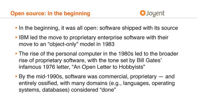 Open source: In the beginning
• In the beginning, it was all open: software shipped with its source
• IBM led the move to proprietary enterprise software with their
move to an “object-only” model in 1983
• The rise of the personal computer in the 1980s led to the broader
rise of proprietary software, with the tone set by Bill Gates’
infamous 1976 letter, “An Open Letter to Hobbyists”
• By the mid-1990s, software was commercial, proprietary — and
entirely ossiﬁed, with many domains (e.g., languages, operating
systems, databases) considered “done”
