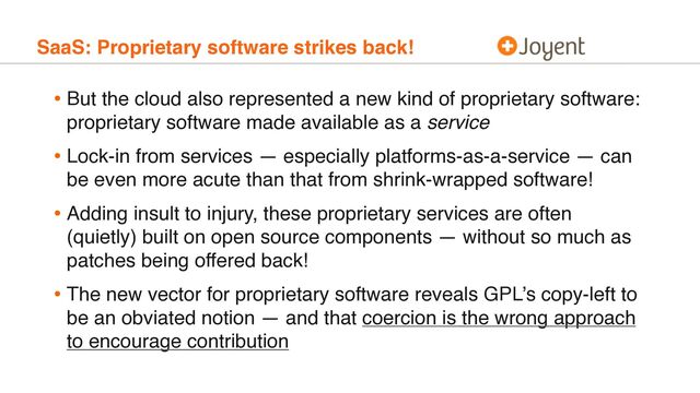 SaaS: Proprietary software strikes back!
• But the cloud also represented a new kind of proprietary software:
proprietary software made available as a service
• Lock-in from services — especially platforms-as-a-service — can
be even more acute than that from shrink-wrapped software!
• Adding insult to injury, these proprietary services are often
(quietly) built on open source components — without so much as
patches being offered back!
• The new vector for proprietary software reveals GPL’s copy-left to
be an obviated notion — and that coercion is the wrong approach
to encourage contribution

